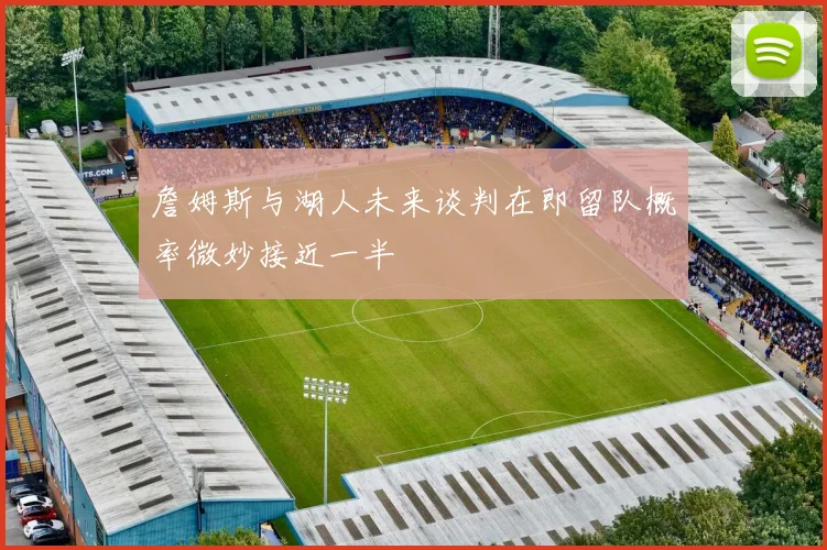 詹姆斯与湖人未来谈判在即留队概率微妙接近一半