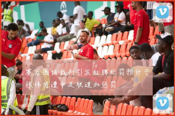 赛后围堵裁判引发红牌处罚预计于根伟将遭中足联追加惩罚