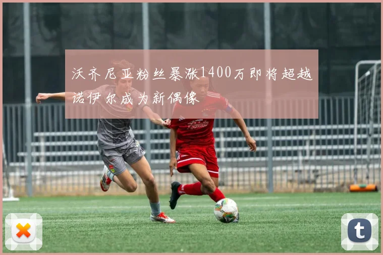 沃齐尼亚粉丝暴涨1400万即将超越诺伊尔成为新偶像