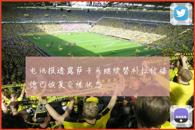电讯报透露萨卡或继续替补拉什福德已恢复合练状态