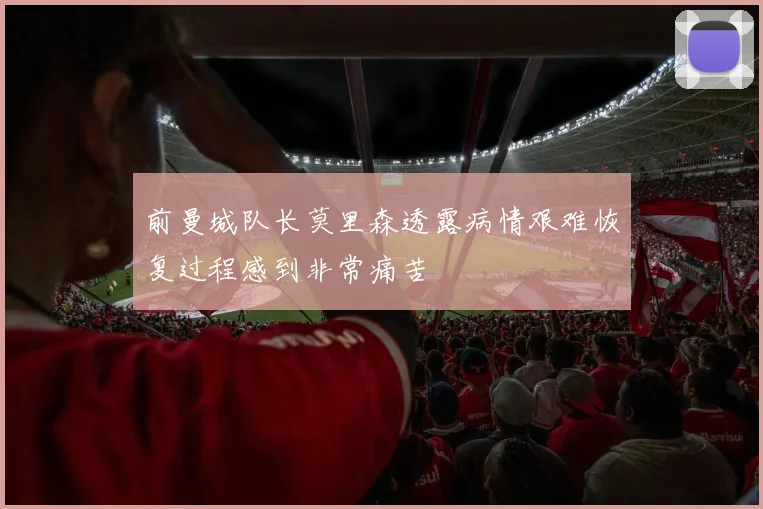 前曼城队长莫里森透露病情艰难恢复过程感到非常痛苦