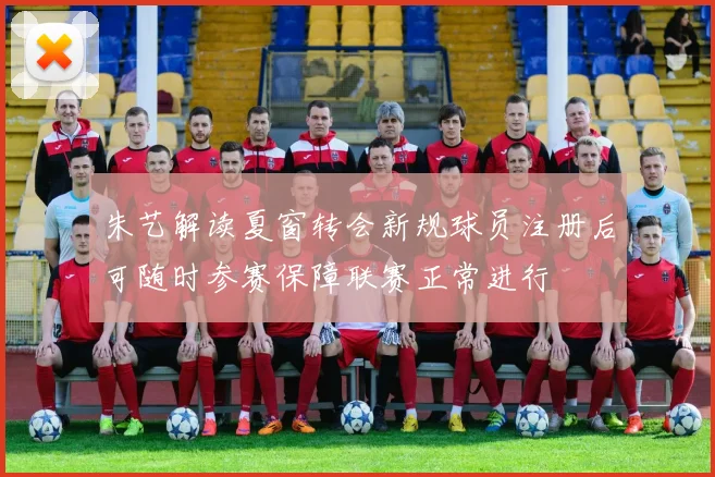 朱艺解读夏窗转会新规球员注册后可随时参赛保障联赛正常进行