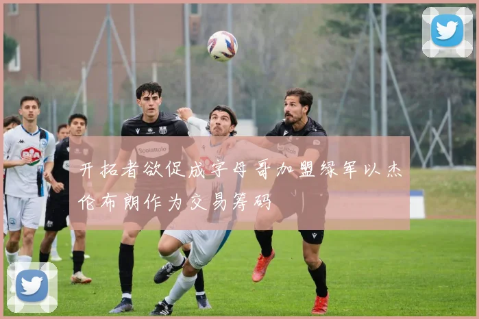 开拓者欲促成字母哥加盟绿军以杰伦布朗作为交易筹码