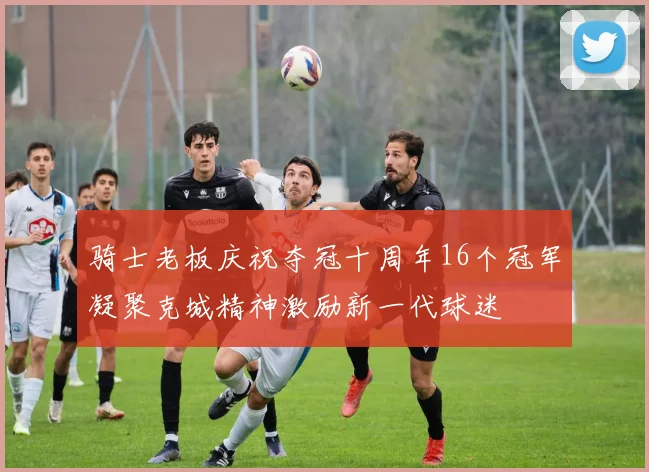 骑士老板庆祝夺冠十周年16个冠军凝聚克城精神激励新一代球迷