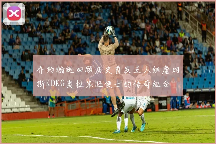 乔约翰逊回顾历史首发五人组詹姆斯KDKG奥拉朱旺便士的传奇组合