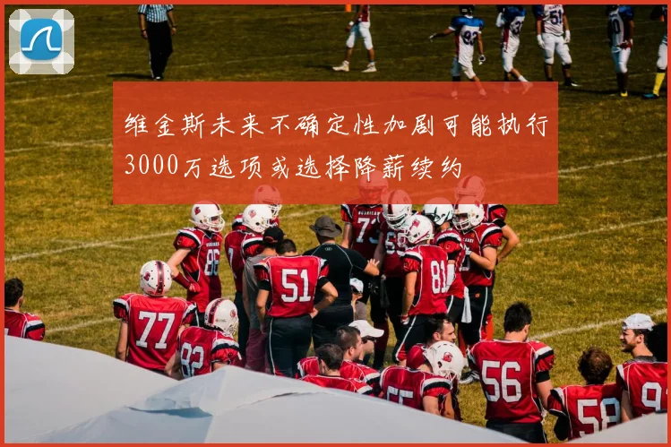 维金斯未来不确定性加剧可能执行3000万选项或选择降薪续约