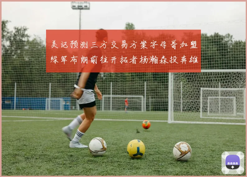 美记预测三方交易方案字母哥加盟绿军布朗前往开拓者杨瀚森投奔雄鹿