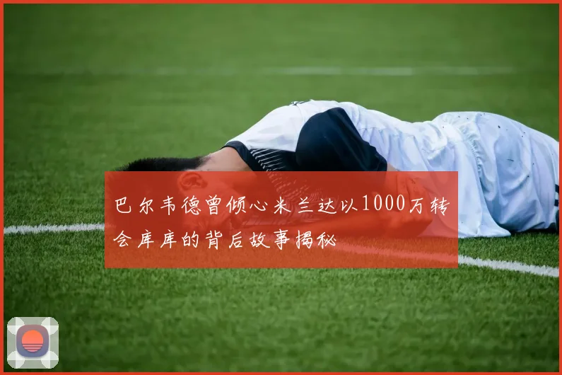 巴尔韦德曾倾心米兰达以1000万转会库库的背后故事揭秘
