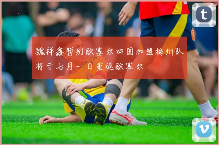 魏祥鑫暂别欧塞尔回国加盟梅州队将于七月一日重返欧塞尔
